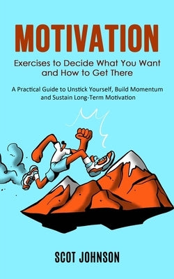 Motivation: Exercises to Decide What You Want and How to Get There (A Practical Guide to Unstick Yourself, Build Momentum and Sust by Johnson, Scot