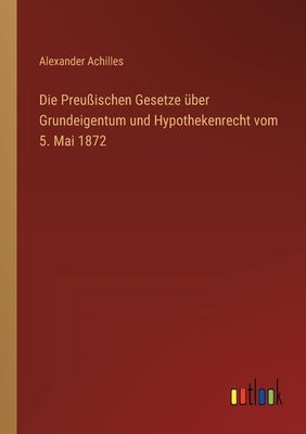 Die Preußischen Gesetze über Grundeigentum und Hypothekenrecht vom 5. Mai 1872 by Achilles, Alexander