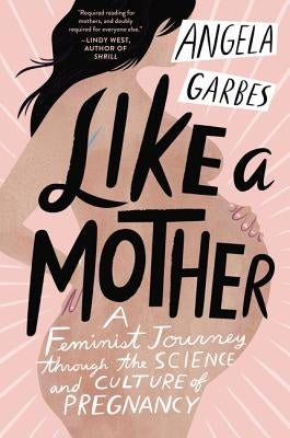 Like a Mother: A Feminist Journey Through the Science and Culture of Pregnancy by Garbes, Angela