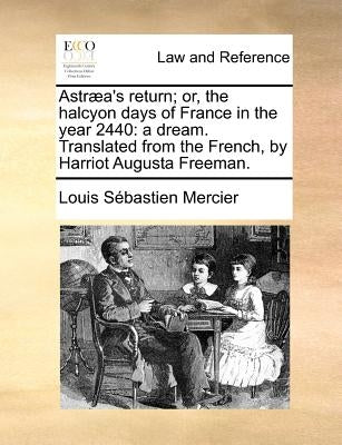 Astraea's Return; Or, the Halcyon Days of France in the Year 2440: A Dream. Translated from the French, by Harriot Augusta Freeman. by Mercier, Louis Sebastien