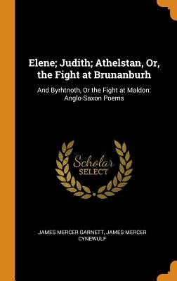 Elene; Judith; Athelstan, Or, the Fight at Brunanburh: And Byrhtnoth, Or the Fight at Maldon: Anglo-Saxon Poems by Garnett, James Mercer