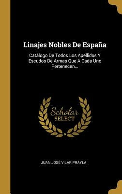 Linajes Nobles De España: Catálogo De Todos Los Apellidos Y Escudos De Armas Que A Cada Uno Pertenecen... by Juan Jos&#233; Vilar Prayla