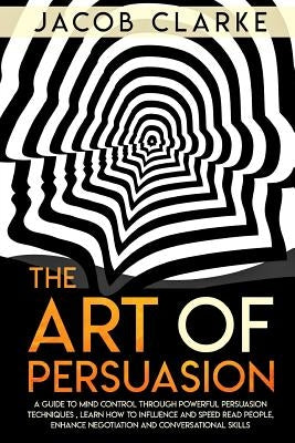 The Art of Persuasion: A Guide to Mind Control through Powerful Persuasion Techniques: Learn How To Influence and Speed Read People, Enhance by Clarke, Jacob