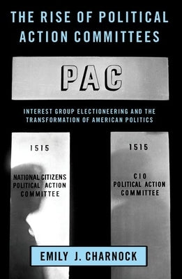 The Rise of Political Action Committees: Interest Group Electioneering and the Transformation of American Politics by Charnock, Emily J.