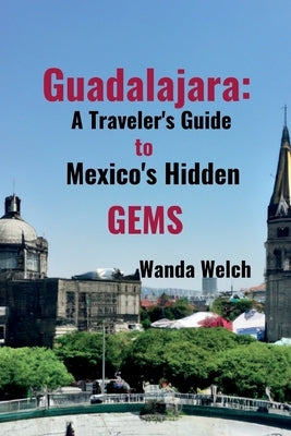 Guadalajara: A Traveler's Guide to Mexico's Hidden Gems by Welch, Wanda