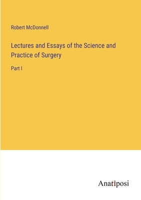 Lectures and Essays of the Science and Practice of Surgery: Part I by McDonnell, Robert