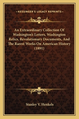 An Extraordinary Collection Of Washington's Letters, Washington Relics, Revolutionary Documents, And The Rarest Works On American History (1891) by Henkels, Stanley V.