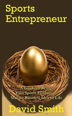Sports Entrepreneur: A Guide to Bring Your Sports Product or Service Business Idea to Life by Smith, David