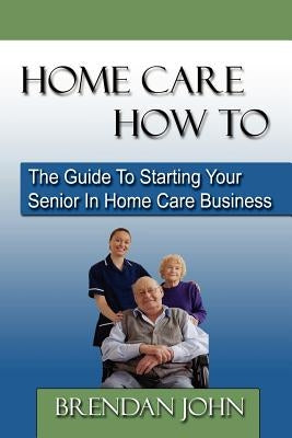 Home Care How to: The Guide to Starting Your Senior in Home Care Business by John, Brendan