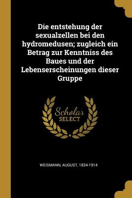 Die entstehung der sexualzellen bei den hydromedusen; zugleich ein Betrag zur Kenntniss des Baues und der Lebenserscheinungen dieser Gruppe by Weismann, August
