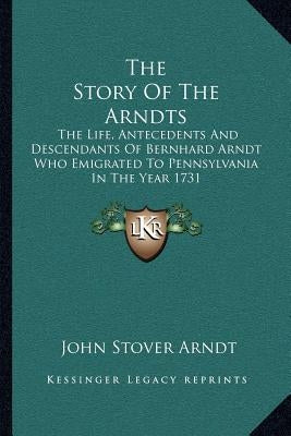 The Story Of The Arndts: The Life, Antecedents And Descendants Of Bernhard Arndt Who Emigrated To Pennsylvania In The Year 1731 by Arndt, John Stover