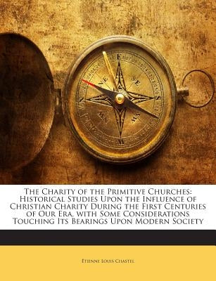 The Charity of the Primitive Churches: Historical Studies Upon the Influence of Christian Charity During the First Centuries of Our Era, with Some Con by Chastel, Etienne Louis