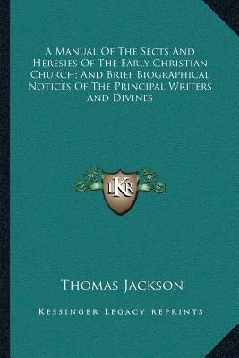 A Manual of the Sects and Heresies of the Early Christian Church; And Brief Biographical Notices of the Principal Writers and Divines by Jackson, Thomas