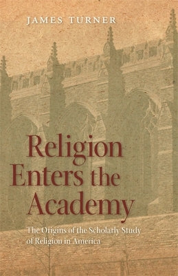 Religion Enters the Academy: The Origins of the Scholarly Study of Religion in America by Turner, James