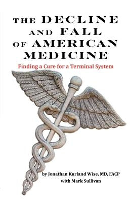 The Decline and Fall of American Medicine -- Finding a Cure for a Terminal System by Wise, Jonathan Kurland