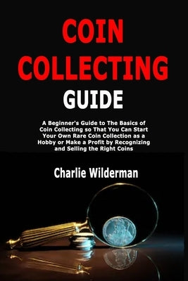 Coin Collecting Guide: A Beginner's Guide to The Basics of Coin Collecting so That You Can Start Your Own Rare Coin Collection as a Hobby or by Wilderman, Charlie