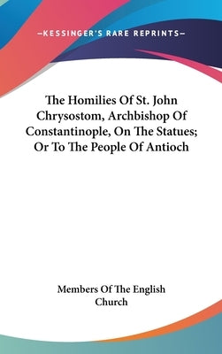 The Homilies Of St. John Chrysostom, Archbishop Of Constantinople, On The Statues; Or To The People Of Antioch by Members of the English Church