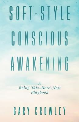 Soft-Style Conscious Awakening: A Being This-Here-Now Playbook by Crowley, Gary