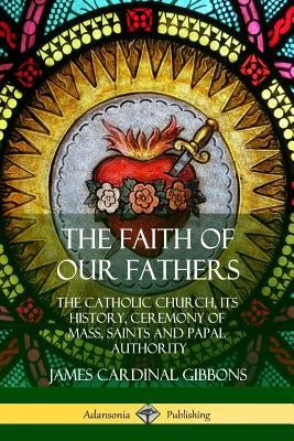 The Faith of Our Fathers: The Catholic Church, Its History, Ceremony of Mass, Saints and Papal Authority by Gibbons, James Cardinal