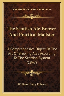 The Scottish Ale-Brewer And Practical Maltster: A Comprehensive Digest Of The Art Of Brewing Ales According To The Scottish System (1847) by Roberts, William Henry