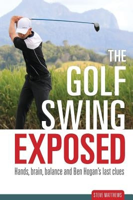 The Golf Swing Exposed: Hands, Brain, Balance and Ben Hogan's Last Clues by Matthews, Steve
