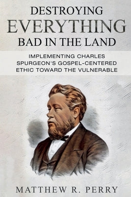 Destroying Everything Bad in the Land: Implementing Charles Spurgeon's Gospel-Centered Ethic Toward The Vulnerable in Society by Perry, Matthew R.