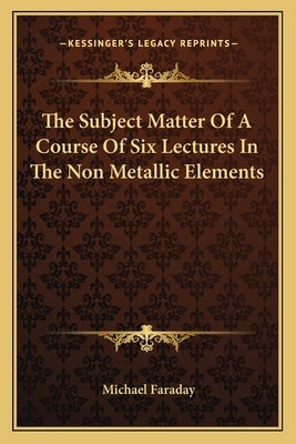 The Subject Matter of a Course of Six Lectures in the Non Metallic Elements by Faraday, Michael