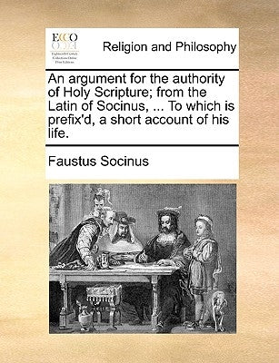 An Argument for the Authority of Holy Scripture; From the Latin of Socinus, ... to Which Is Prefix'd, a Short Account of His Life. by Socinus, Faustus