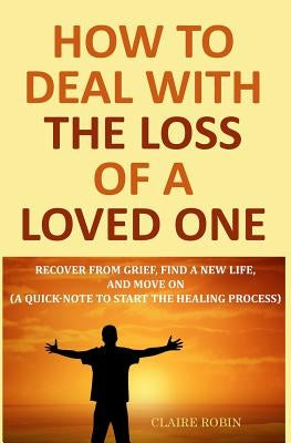 How to Deal with The Loss of a Loved One: Recover from Grief, Find A New Life, And Move On (A Quick-Note to Start the Healing Process) by Robin, Claire
