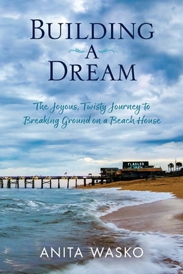 Building A Dream: The Joyous, Twisty Journey to Breaking Ground on a Beach House by Wasko, Anita