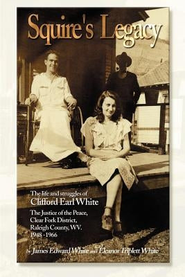 Squire's Legacy: The Life and Struggles of Clifford Earl White, the Justice of the Peace, Clear Fork District, Raleigh County, WV. 1948 by White, James Edward