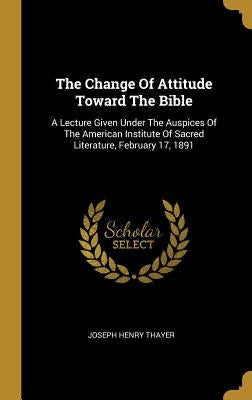 The Change Of Attitude Toward The Bible: A Lecture Given Under The Auspices Of The American Institute Of Sacred Literature, February 17, 1891 by Thayer, Joseph Henry