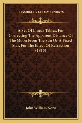 A Set Of Linear Tables, For Correcting The Apparent Distance Of The Moon From The Sun Or A Fixed Star, For The Effect Of Refraction (1815) by Norie, John William
