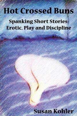 Hot Crossed Buns: Spanking Short Stories: Erotic, Play and Discipline by Kohler, Susan