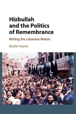Hizbullah and the Politics of Remembrance: Writing the Lebanese Nation by Saade, Bashir