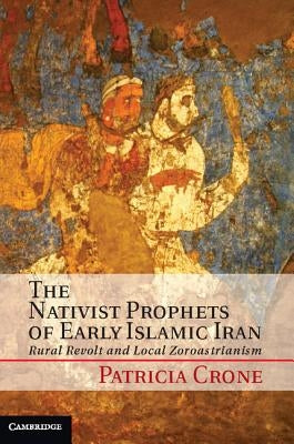 The Nativist Prophets of Early Islamic Iran: Rural Revolt and Local Zoroastrianism by Crone, Patricia