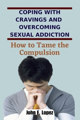 Coping with Cravings and Overcoming Sexual Addiction: How to Tame the Compulsion by Lopez, John E.