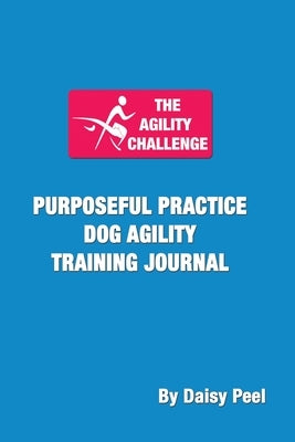 The Agility Challenge Purposeful Practice Dog Agility Training Journal: Use the principles of purposeful practice to improve your dog agility training by Peel, Daisy