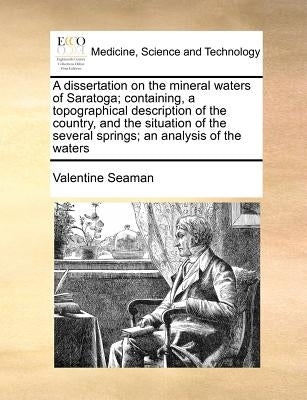 A Dissertation on the Mineral Waters of Saratoga; Containing, a Topographical Description of the Country, and the Situation of the Several Springs; An by Seaman, Valentine