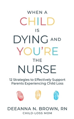 When a Child Is Dying and You're the Nurse: 12 Strategies to Effectively Support Parents Experiencing Child Loss by Brown, Deeanna N.