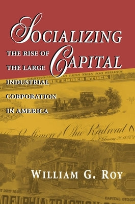 Socializing Capital: The Rise of the Large Industrial Corporation in America by Roy, William G.