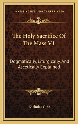 The Holy Sacrifice of the Mass V1: Dogmatically, Liturgically, and Ascetically Explained by Gihr, Nicholas