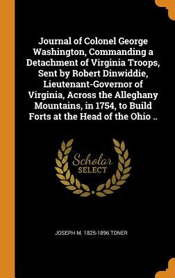Journal of Colonel George Washington, Commanding a Detachment of Virginia Troops, Sent by Robert Dinwiddie, Lieutenant-Governor of Virginia, Across th by Toner, Joseph M. 1825-1896