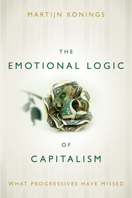 The Emotional Logic of Capitalism: What Progressives Have Missed by Konings, Martijn