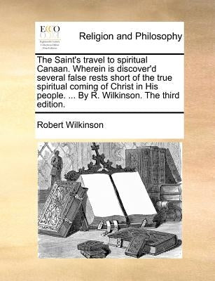 The Saint's Travel to Spiritual Canaan. Wherein Is Discover'd Several False Rests Short of the True Spiritual Coming of Christ in His People. ... by R by Wilkinson, Robert