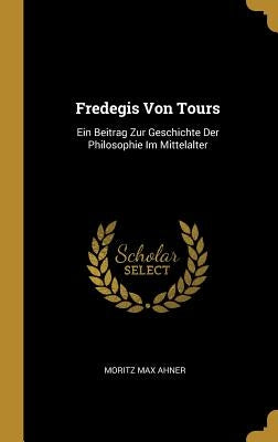 Fredegis Von Tours: Ein Beitrag Zur Geschichte Der Philosophie Im Mittelalter by Ahner, Moritz Max