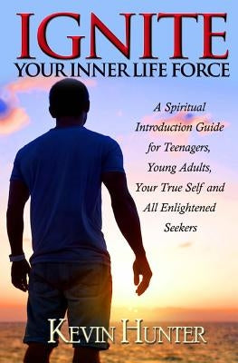 Ignite Your Inner Life Force: A Spiritual Introduction Guide for Teenagers, Young Adults, Your True Self and All Enlightened Seekers by Hunter, Kevin