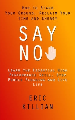 Say No: How to Stand Your Ground, Reclaim Your Time and Energy (Learn the Essential High Performance Skill, Stop People Pleasi by Killian, Eric