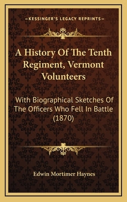 A History Of The Tenth Regiment, Vermont Volunteers: With Biographical Sketches Of The Officers Who Fell In Battle (1870) by Haynes, Edwin Mortimer