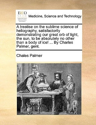 A Treatise on the Sublime Science of Heliography, Satisfactorily Demonstrating Our Great Orb of Light, the Sun, to Be Absolutely No Other Than a Body by Palmer, Chales